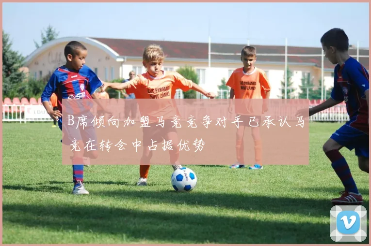 B席倾向加盟马竞竞争对手已承认马竞在转会中占据优势