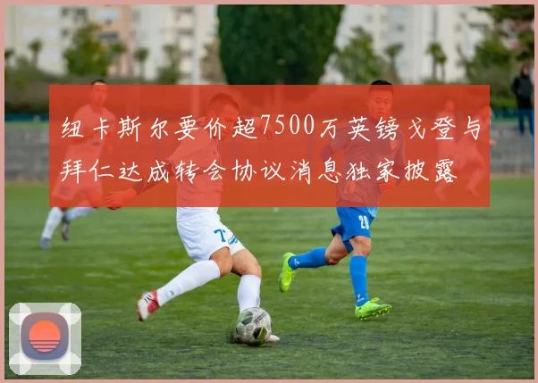 纽卡斯尔要价超7500万英镑戈登与拜仁达成转会协议消息独家披露