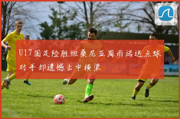 U17国足险胜坦桑尼亚周雨诺送点球对手却遗憾击中横梁