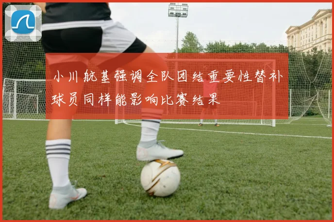 小川航基强调全队团结重要性替补球员同样能影响比赛结果