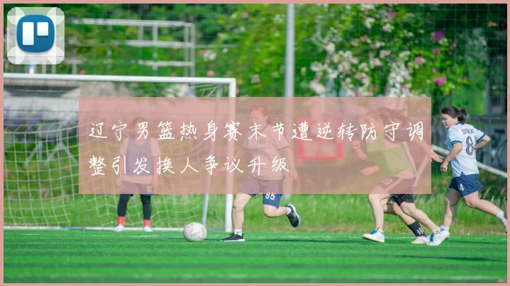 辽宁男篮热身赛末节遭逆转防守调整引发换人争议升级