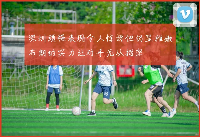 深圳顽强表现令人惊讶但仍显稚嫩布朗的实力让对手无从招架