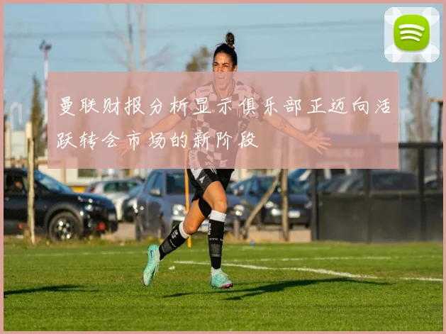 曼联财报分析显示俱乐部正迈向活跃转会市场的新阶段