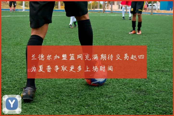 兰德尔加盟篮网充满期待交易赵四为夏普争取更多上场时间