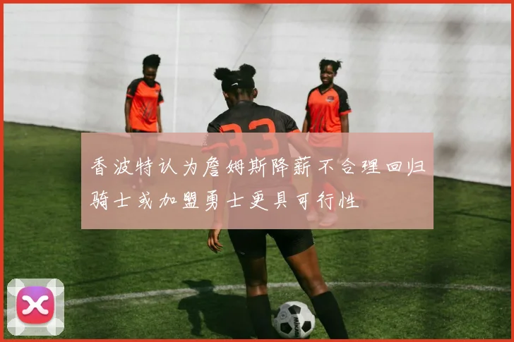 香波特认为詹姆斯降薪不合理回归骑士或加盟勇士更具可行性