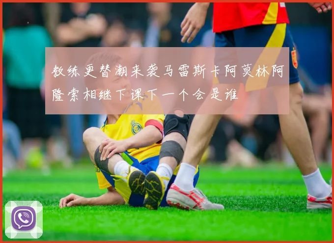 教练更替潮来袭马雷斯卡阿莫林阿隆索相继下课下一个会是谁