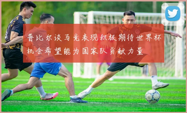 普比尔谈马竞表现积极期待世界杯机会希望能为国家队贡献力量