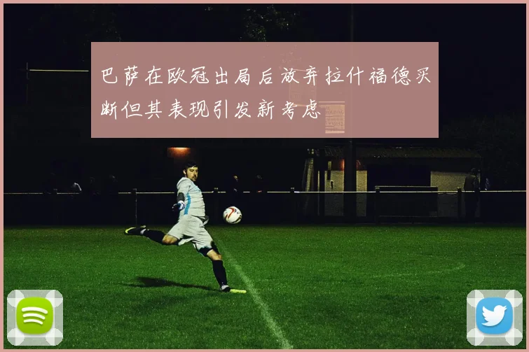 巴萨在欧冠出局后放弃拉什福德买断但其表现引发新考虑