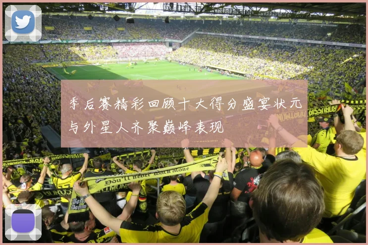 季后赛精彩回顾十大得分盛宴状元与外星人齐聚巅峰表现