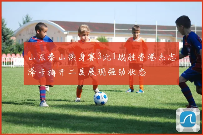 山东泰山热身赛3比1战胜香港杰志泽卡梅开二度展现强劲状态