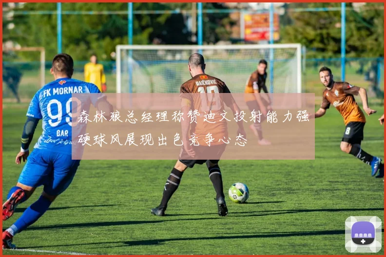 森林狼总经理称赞迪文投射能力强硬球风展现出色竞争心态