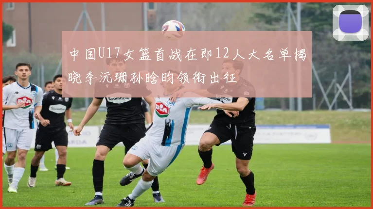 中国U17女篮首战在即12人大名单揭晓李沅珊孙晗昀领衔出征