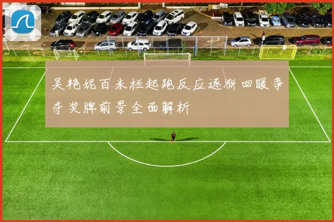 吴艳妮百米栏起跑反应逐渐回暖争夺奖牌前景全面解析