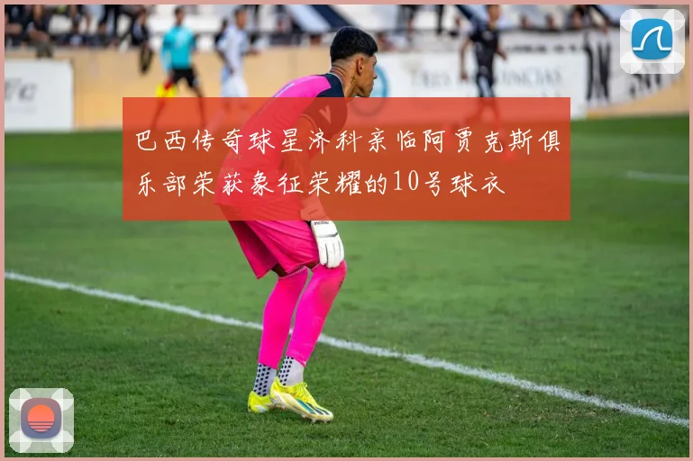 巴西传奇球星济科亲临阿贾克斯俱乐部荣获象征荣耀的10号球衣
