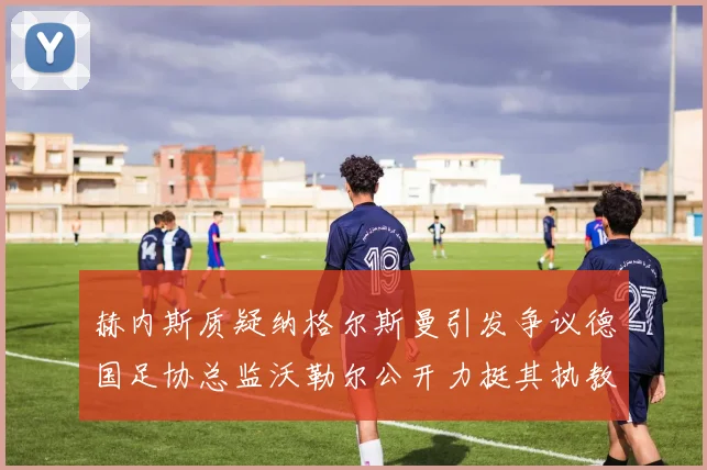 赫内斯质疑纳格尔斯曼引发争议德国足协总监沃勒尔公开力挺其执教表现