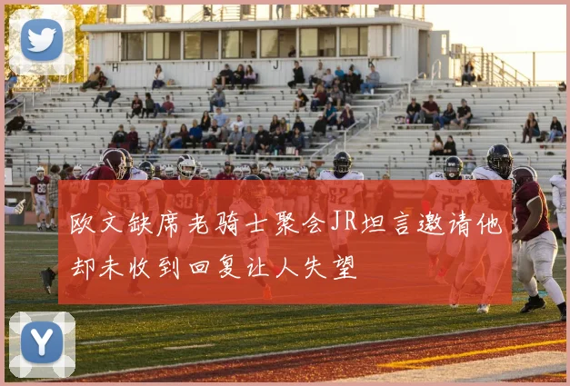 欧文缺席老骑士聚会JR坦言邀请他却未收到回复让人失望