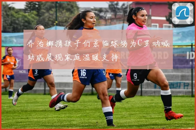 乔治娜携孩子们亲临球场为C罗呐喊助威展现家庭温暖支持