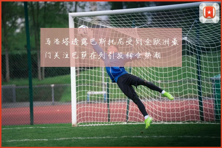 马洛塔透露巴斯托尼受到全欧洲豪门关注巴萨在列引发转会热潮