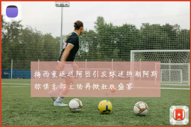 梅西重返迈阿密引发球迷热潮阿斯称俱乐部主场再掀狂欢盛宴