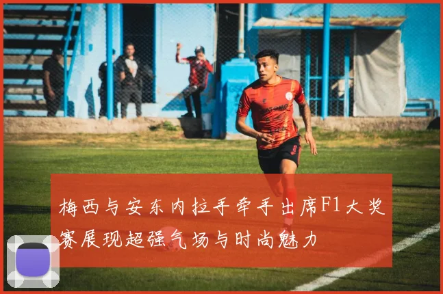 梅西与安东内拉手牵手出席F1大奖赛展现超强气场与时尚魅力