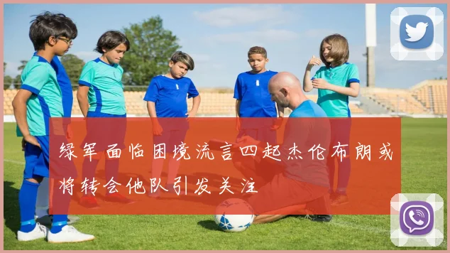 绿军面临困境流言四起杰伦布朗或将转会他队引发关注