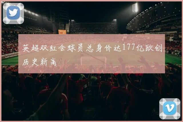 英超双红会球员总身价达177亿欧创历史新高
