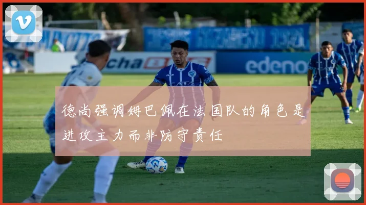 德尚强调姆巴佩在法国队的角色是进攻主力而非防守责任
