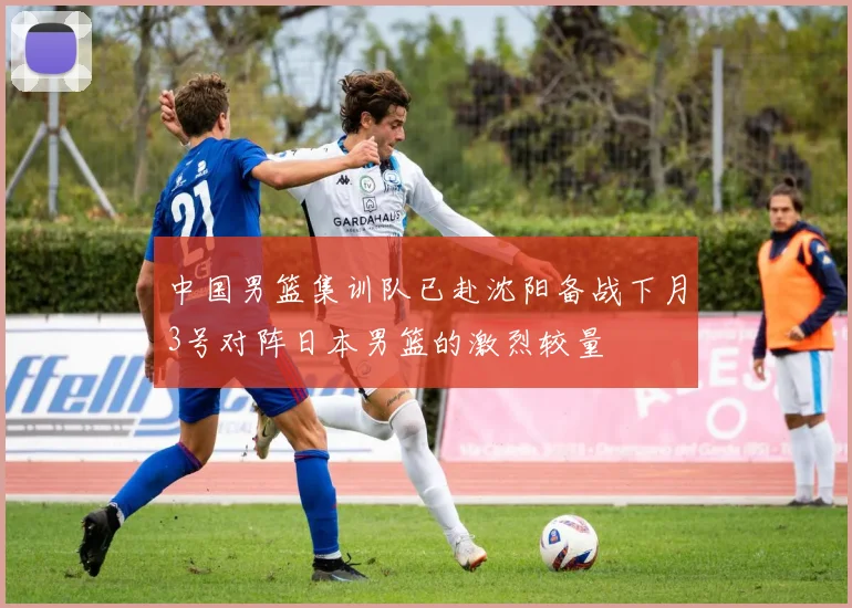 中国男篮集训队已赴沈阳备战下月3号对阵日本男篮的激烈较量