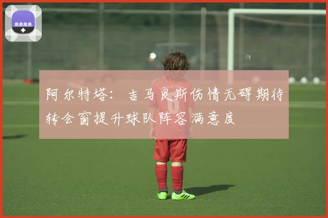 阿尔特塔：吉马良斯伤情无碍期待转会窗提升球队阵容满意度