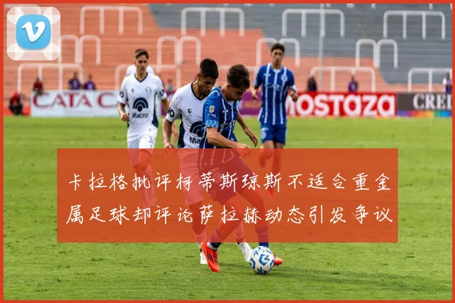 卡拉格批评柯蒂斯琼斯不适合重金属足球却评论萨拉赫动态引发争议