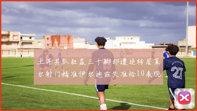 土耳其队狂轰三十脚却遭逆转居莱尔射门精准伊尔迪兹失准恰10表现平平