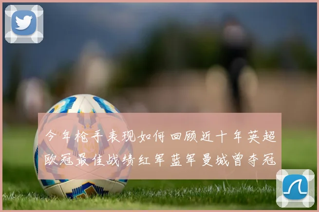 今年枪手表现如何回顾近十年英超欧冠最佳战绩红军蓝军曼城曾夺冠