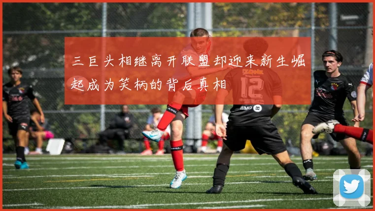 三巨头相继离开联盟却迎来新生崛起成为笑柄的背后真相
